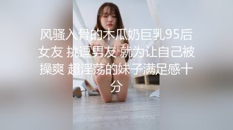 风骚入骨的木瓜奶巨乳95后女友 挑逗男友 就为让自己被操爽 超淫荡的妹子满足感十分