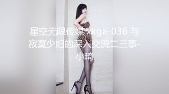 星空无限传媒 xkga-036 与寂寞少妇的深入交流二三事-小琦