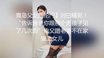 青岛父女乱伦门】对白精彩！“告诉爸爸你跟那个男孩子见了几次面”鬼父蹭老婆不在家强上女儿