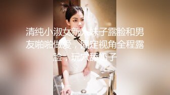 清纯小淑女新人妹子露脸和男友啪啪做爱，固定视角全程露脸，玩穴舔奶子