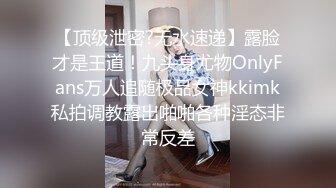 【顶级泄密?无水速递】露脸才是王道！九头身尤物OnlyFans万人追随极品女神kkimk私拍调教露出啪啪各种淫态非常反差