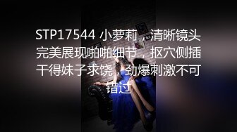 STP17544 小萝莉，清晰镜头完美展现啪啪细节，抠穴侧插干得妹子求饶，劲爆刺激不可错过