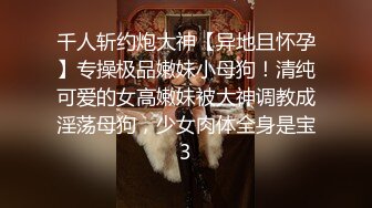 千人斩约炮大神【异地且怀孕】专操极品嫩妹小母狗！清纯可爱的女高嫩妹被大神调教成淫荡母狗，少女肉体全身是宝3