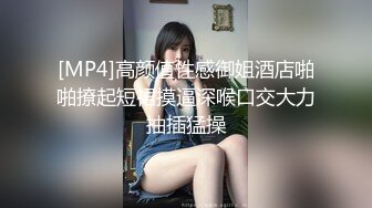 [MP4]高颜值性感御姐酒店啪啪撩起短裙摸逼深喉口交大力抽插猛操