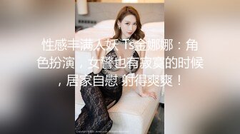 性感丰满人妖 Ts金娜娜：角色扮演，女警也有寂寞的时候，居家自慰 射得爽爽！