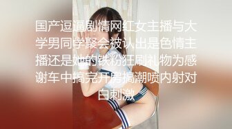 国产逗逼剧情网红女主播与大学男同学聚会被认出是色情主播还是她的铁粉狂刷礼物为感谢车中搞完开房搞潮喷内射对白刺激