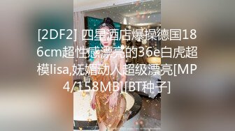 [2DF2] 四星酒店爆操德国186cm超性感漂亮的36e白虎超模lisa,妩媚动人超级漂亮[MP4/158MB][BT种子]