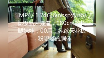 [MP4/ 1.74G]&nbsp;&nbsp;极品大骚逼，180cm的长腿妹妹，00后，纯欲天花板，粉嘟嘟的胴体