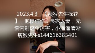 2023.4.3，【瘦猴先生探花】，泡良佳作，良家人妻，无套内射这个厉害，小逼逼清晰瘦猴先生s144616385401