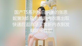 国产TS系列肤白貌美的张思妮第9部 骚气情趣内衣露出取快递后逛商场买套新内衣到发廊厕所自慰