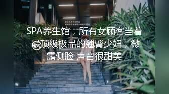 SPA养生馆，所有女顾客当着 最顶级极品的翘臀少妇，微露侧脸 声音很甜美