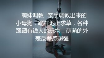 ✿萌妹调教✿亲手调教出来的小母狗，跪在地上求草，各种蹂躏有钱人的玩物，萌萌的外表反差感超强