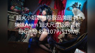 超火小姐姐推荐极品美图 韩嫩妹Aram 超大尺度极限调教 母G诱惑 8V[107P/519M]