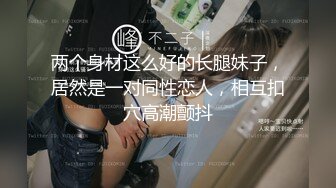 两个身材这么好的长腿妹子，居然是一对同性恋人，相互扣穴高潮颤抖