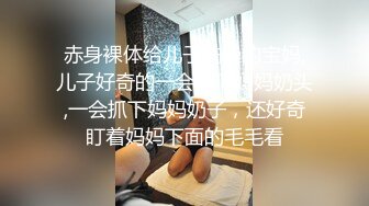 赤身裸体给儿子洗澡的宝妈,儿子好奇的一会捏下妈妈奶头,一会抓下妈妈奶子，还好奇盯着妈妈下面的毛毛看