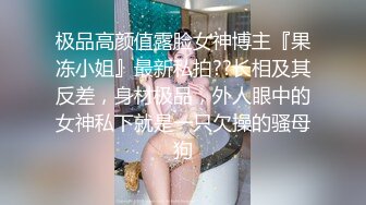 极品高颜值露脸女神博主『果冻小姐』最新私拍??长相及其反差，身材极品，外人眼中的女神私下就是一只欠操的骚母狗