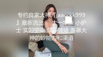 专约良家大神『jaacckk999』最新流出❤️大一学妹 小护士 实习空乘 众多骚婊 羡慕大神的钞能力和渠道