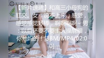 【新片速遞】和高三小母狗的肛交。女：说不上来，感觉，感觉感觉好棒，啊啊啊啊~ 男：以后还要不要主人操屁眼，你他妈的！[38M/MP4/02:00]