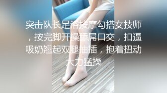 突击队长足浴按摩勾搭女技师，按完脚开操舔屌口交，扣逼吸奶翘起双腿抽插，抱着扭动大力猛操