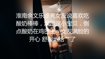 淮南余文乐漂亮女友说喜欢吃酸奶棒棒，满足这小宝贝，倒点酸奶在鸡巴上，女友满脸的开心 舒服地给艹了