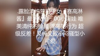 .露脸清纯萝莉少女『赛高淋酱』最新私拍，00小淫娃 唯美清纯的脸蛋 淫荡的行为 超级反差！又纯又欲小闷骚型小可爱