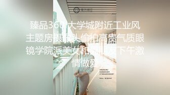 臻品360 大学城附近工业风主题房摄像头偷拍高贵气质眼镜学院派美女和男朋友下午激情做爱