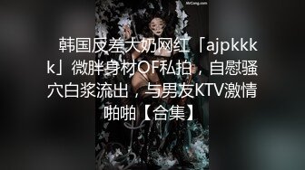 ✨韩国反差大奶网红「ajpkkkk」微胖身材OF私拍，自慰骚穴白浆流出，与男友KTV激情啪啪【合集】