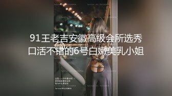 91王老吉安徽高级会所选秀口活不错的6号白嫩美乳小姐