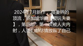 2024年7月新作， 换妻界的顶流，新加坡华裔【爱玩夫妻】，第四部，第一次被人夫内射，人妻们都尽情放纵了自己