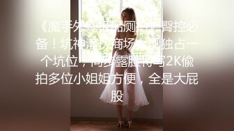 《魔手外购极品厕拍》臀控必备！坑神潜伏商场女厕独占一个坑位，同步露脸特写2K偸拍多位小姐姐方便，全是大屁股