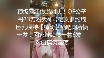 顶级网红传说对决！OF公子哥33万粉大神【信义】约炮巨乳模特【绮绮】酒吧厕所搞一发，回家继续搞一共6发，对白搞笑淫荡