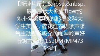 【新速片遞】&nbsp;&nbsp; ⚡⚡最新原版大神胖Tiger约炮非常会耍贱的23岁文科大学生美眉，碎花连衣裙嗲声嗲气主动掏J8吸允啪啪呻吟声好听胡言乱语[1520M/MP4/35:31]