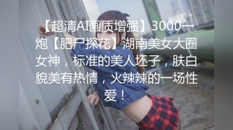 【超清AI画质增强】3000一炮【肥尸探花】湖南美女大圈女神，标准的美人坯子，肤白貌美有热情，火辣辣的一场性爱！