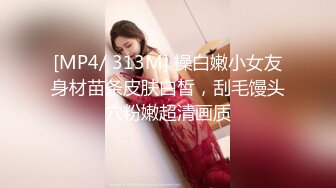 [MP4/ 313M] 操白嫩小女友身材苗条皮肤白皙，刮毛馒头穴粉嫩超清画质