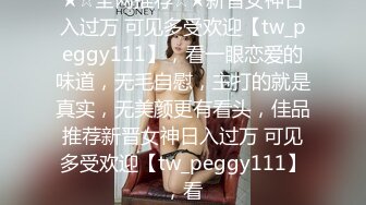 ★☆全网推荐☆★新晋女神日入过万 可见多受欢迎【tw_peggy111】，看一眼恋爱的味道，无毛自慰，主打的就是真实，无美颜更有看头，佳品推荐新晋女神日入过万 可见多受欢迎【tw_peggy111】，看