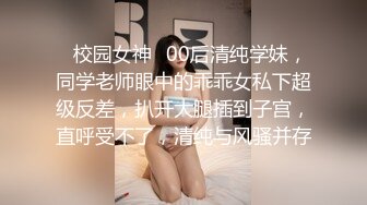 ✿校园女神✿00后清纯学妹，同学老师眼中的乖乖女私下超级反差，扒开大腿插到子宫，直呼受不了，清纯与风骚并存