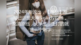 2024年新流出，【精品】推特已退圈大神Sinludy约炮，高清原档，大学生，主打的就是一个嫩字