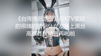 《台湾情侣泄密》在KTV里玩的很嗨的情侣让女友换上黑丝高跟鞋跳艳舞再啪啪