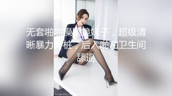 无套啪啪操眼镜妹子，超级清晰暴力打桩，后入啪啪卫生间舔逼