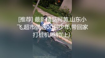 [推荐] 最新精品网黄,山东小飞,超市偶遇00后少年,带回家打桩机爆射(上) 