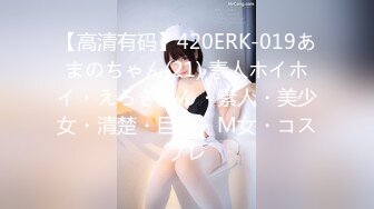 【高清有码】420ERK-019あまのちゃん(21) 素人ホイホイ・えろきゅん・素人・美少女・清楚・巨乳・M女・コスプレ