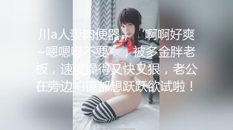 川a人妻肉便器，‘啊啊好爽~嗯嗯呀不要’，被多金胖老板，速度操得又快又狠，老公在旁边拍摄都想跃跃欲试啦！