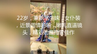 22岁，兼职学生妹，女仆装，近景调情啪啪，嫩乳直逼镜头，精彩劲爆撸管佳作