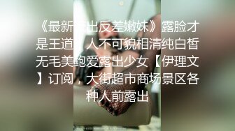 《最新流出反差嫩妹》露脸才是王道！人不可貌相清纯白皙无毛美鲍爱露出少女【伊理文】订阅，大街超市商场景区各种人前露出