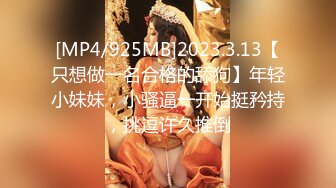 [MP4/925MB]2023.3.13【只想做一名合格的舔狗】年轻小妹妹，小骚逼一开始挺矜持，挑逗许久推倒