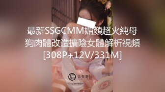 最新SSGCMM媚顏超火純母狗肉體改造擴陰女體解析視頻[308P+12V/331M]