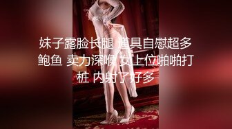 妹子露脸长腿 道具自慰超多鲍鱼 卖力深喉 女上位啪啪打桩 内射了好多