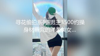 寻花偷拍系列-男主3500约操身材苗窕的洋装美女…