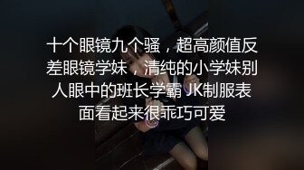 十个眼镜九个骚，超高颜值反差眼镜学妹，清纯的小学妹别人眼中的班长学霸 JK制服表面看起来很乖巧可爱