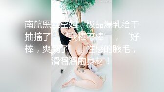 南航黑丝空姐，极品爆乳给干抽搐了，‘我棒不棒’，‘好棒，爽到了’，性感的腋毛，滑溜溜的身材！